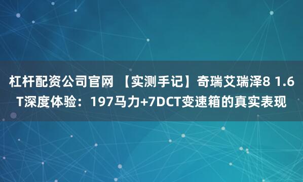 杠杆配资公司官网 【实测手记】奇瑞艾瑞泽8 1.6T深度体验：197马力+7DCT变速箱的真实表现