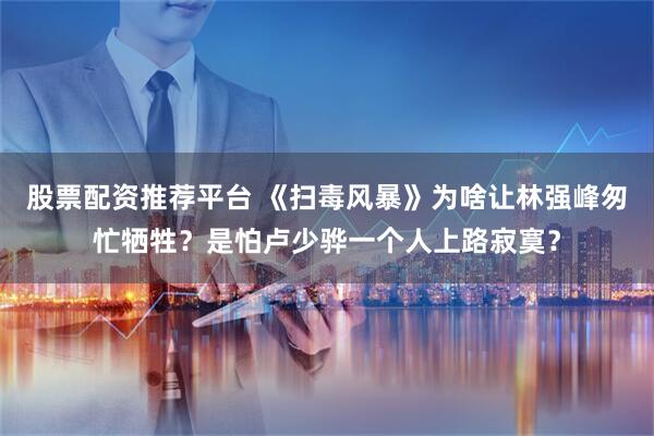 股票配资推荐平台 《扫毒风暴》为啥让林强峰匆忙牺牲？是怕卢少骅一个人上路寂寞？