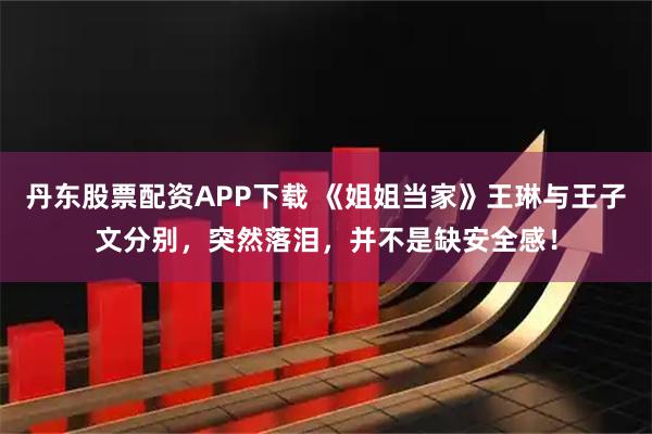 丹东股票配资APP下载 《姐姐当家》王琳与王子文分别，突然落泪，并不是缺安全感！