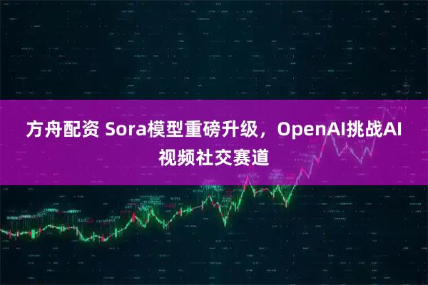 方舟配资 Sora模型重磅升级，OpenAI挑战AI视频社交赛道