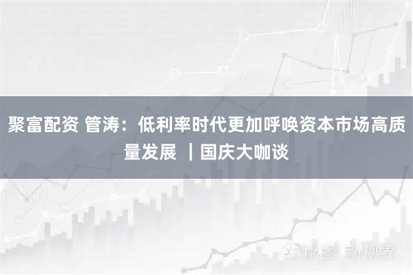 聚富配资 管涛：低利率时代更加呼唤资本市场高质量发展 ｜国庆大咖谈