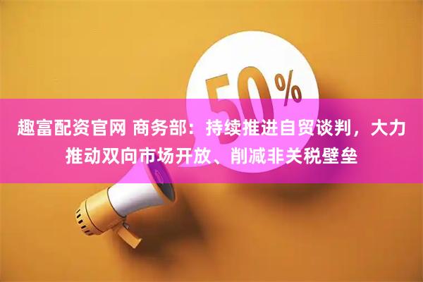 趣富配资官网 商务部：持续推进自贸谈判，大力推动双向市场开放、削减非关税壁垒